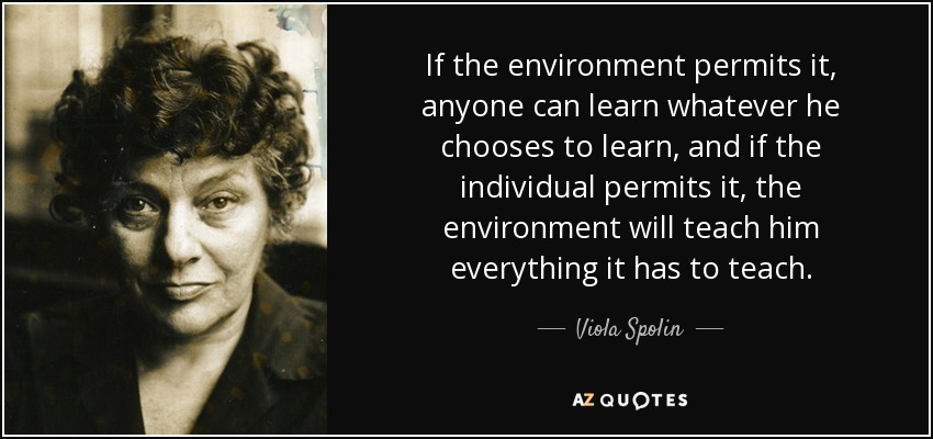If the environment permits it, anyone can learn whatever he chooses to learn, and if the individual permits it, the environment will teach him everything it has to teach. - Viola Spolin