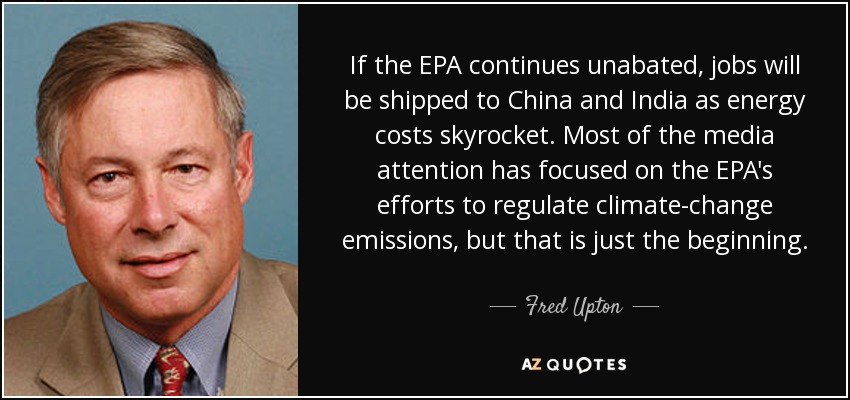 If the EPA continues unabated, jobs will be shipped to China and India as energy costs skyrocket. Most of the media attention has focused on the EPA's efforts to regulate climate-change emissions, but that is just the beginning. - Fred Upton