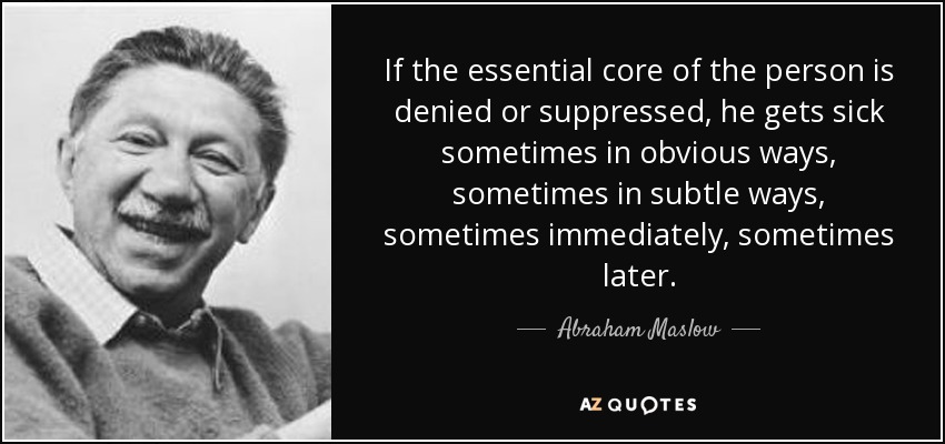 If the essential core of the person is denied or suppressed, he gets sick sometimes in obvious ways, sometimes in subtle ways, sometimes immediately, sometimes later. - Abraham Maslow