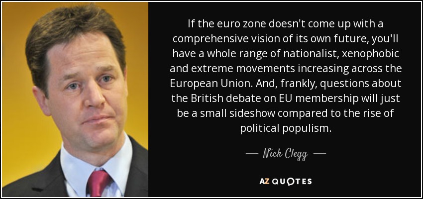 If the euro zone doesn't come up with a comprehensive vision of its own future, you'll have a whole range of nationalist, xenophobic and extreme movements increasing across the European Union. And, frankly, questions about the British debate on EU membership will just be a small sideshow compared to the rise of political populism. - Nick Clegg