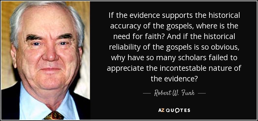 If the evidence supports the historical accuracy of the gospels, where is the need for faith? And if the historical reliability of the gospels is so obvious, why have so many scholars failed to appreciate the incontestable nature of the evidence? - Robert W. Funk