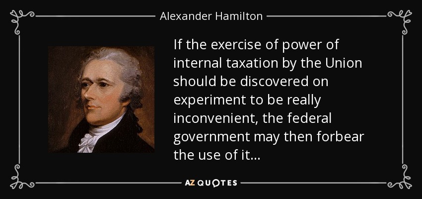 If the exercise of power of internal taxation by the Union should be discovered on experiment to be really inconvenient, the federal government may then forbear the use of it . . . - Alexander Hamilton