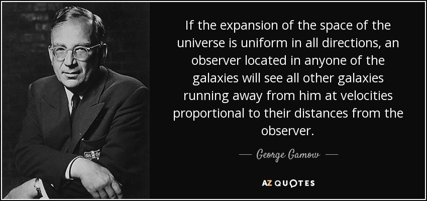 If the expansion of the space of the universe is uniform in all directions, an observer located in anyone of the galaxies will see all other galaxies running away from him at velocities proportional to their distances from the observer. - George Gamow