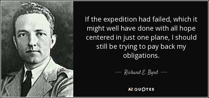 If the expedition had failed, which it might well have done with all hope centered in just one plane, I should still be trying to pay back my obligations. - Richard E. Byrd