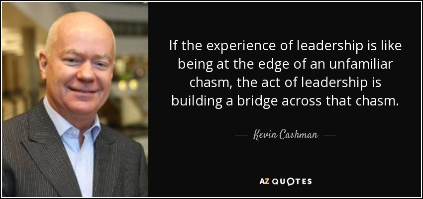 If the experience of leadership is like being at the edge of an unfamiliar chasm, the act of leadership is building a bridge across that chasm. - Kevin Cashman