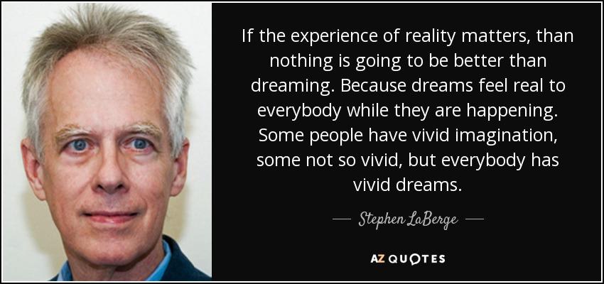 If the experience of reality matters, than nothing is going to be better than dreaming. Because dreams feel real to everybody while they are happening. Some people have vivid imagination, some not so vivid, but everybody has vivid dreams. - Stephen LaBerge