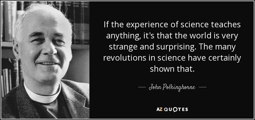 If the experience of science teaches anything, it's that the world is very strange and surprising. The many revolutions in science have certainly shown that. - John Polkinghorne