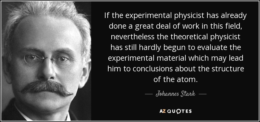 If the experimental physicist has already done a great deal of work in this field, nevertheless the theoretical physicist has still hardly begun to evaluate the experimental material which may lead him to conclusions about the structure of the atom. - Johannes Stark