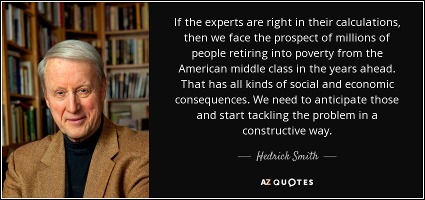 If the experts are right in their calculations, then we face the prospect of millions of people retiring into poverty from the American middle class in the years ahead. That has all kinds of social and economic consequences. We need to anticipate those and start tackling the problem in a constructive way. - Hedrick Smith