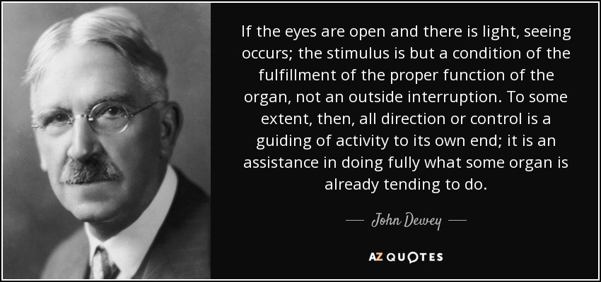 If the eyes are open and there is light, seeing occurs; the stimulus is but a condition of the fulfillment of the proper function of the organ, not an outside interruption. To some extent, then, all direction or control is a guiding of activity to its own end; it is an assistance in doing fully what some organ is already tending to do. - John Dewey