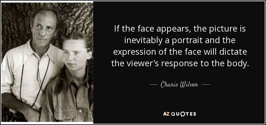 If the face appears, the picture is inevitably a portrait and the expression of the face will dictate the viewer's response to the body. - Charis Wilson