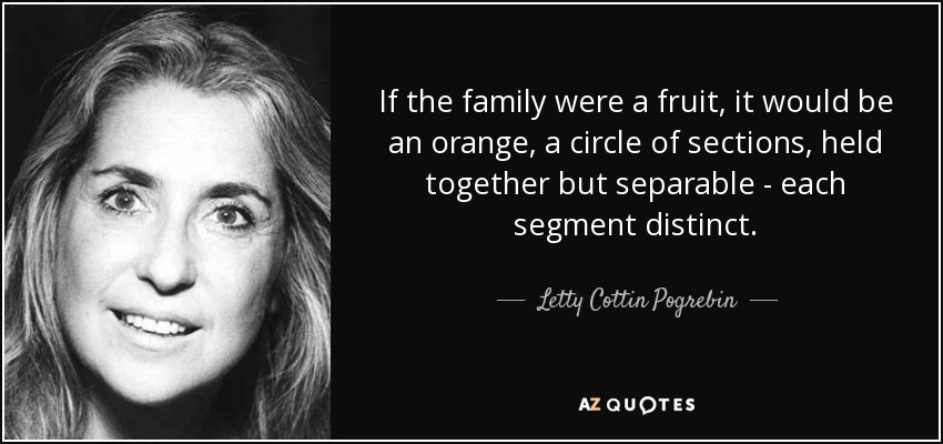 If the family were a fruit, it would be an orange, a circle of sections, held together but separable - each segment distinct. - Letty Cottin Pogrebin