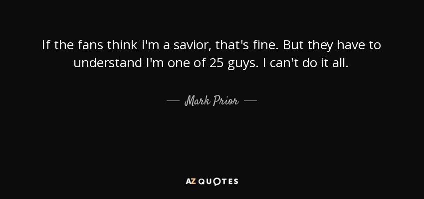 If the fans think I'm a savior, that's fine. But they have to understand I'm one of 25 guys. I can't do it all. - Mark Prior