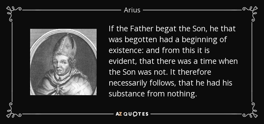 If the Father begat the Son, he that was begotten had a beginning of existence: and from this it is evident, that there was a time when the Son was not. It therefore necessarily follows, that he had his substance from nothing. - Arius
