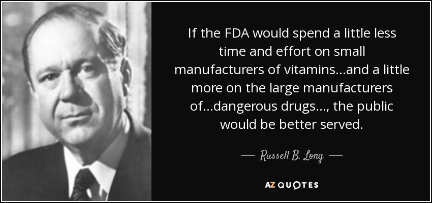 If the FDA would spend a little less time and effort on small manufacturers of vitamins...and a little more on the large manufacturers of...dangerous drugs..., the public would be better served. - Russell B. Long