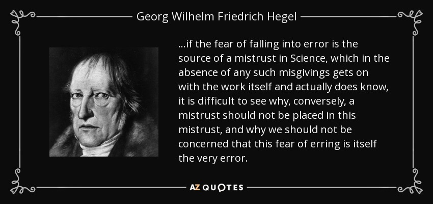 ...if the fear of falling into error is the source of a mistrust in Science, which in the absence of any such misgivings gets on with the work itself and actually does know, it is difficult to see why, conversely, a mistrust should not be placed in this mistrust, and why we should not be concerned that this fear of erring is itself the very error. - Georg Wilhelm Friedrich Hegel