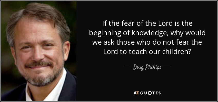 If the fear of the Lord is the beginning of knowledge, why would we ask those who do not fear the Lord to teach our children? - Doug Phillips