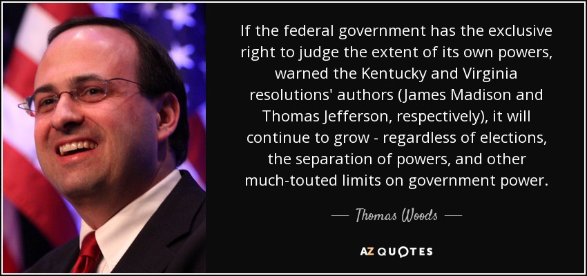 If the federal government has the exclusive right to judge the extent of its own powers, warned the Kentucky and Virginia resolutions' authors (James Madison and Thomas Jefferson, respectively), it will continue to grow - regardless of elections, the separation of powers, and other much-touted limits on government power. - Thomas Woods