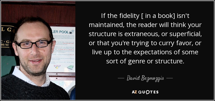 If the fidelity [ in a book] isn't maintained, the reader will think your structure is extraneous, or superficial, or that you're trying to curry favor, or live up to the expectations of some sort of genre or structure. - David Bezmozgis