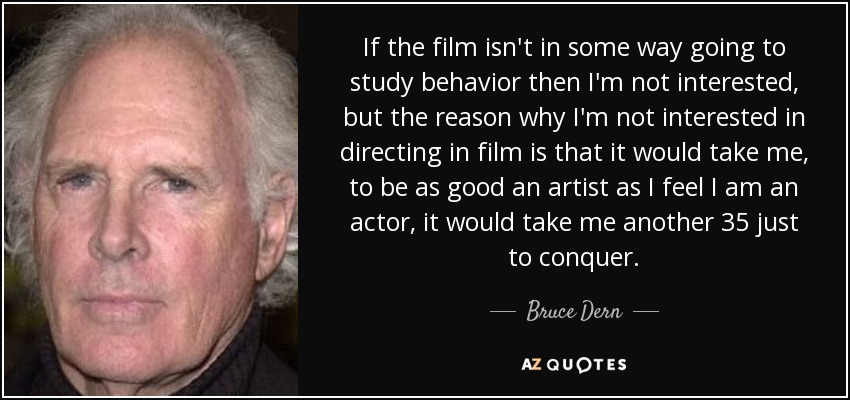 If the film isn't in some way going to study behavior then I'm not interested, but the reason why I'm not interested in directing in film is that it would take me, to be as good an artist as I feel I am an actor, it would take me another 35 just to conquer. - Bruce Dern