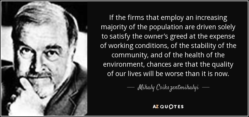 If the firms that employ an increasing majority of the population are driven solely to satisfy the owner's greed at the expense of working conditions, of the stability of the community, and of the health of the environment, chances are that the quality of our lives will be worse than it is now. - Mihaly Csikszentmihalyi