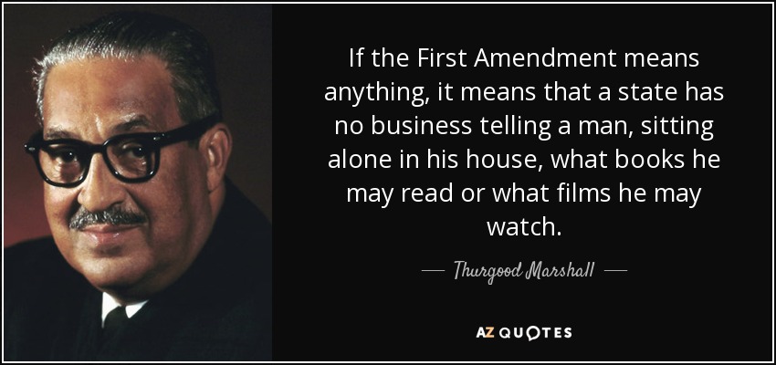 If the First Amendment means anything, it means that a state has no business telling a man, sitting alone in his house, what books he may read or what films he may watch. - Thurgood Marshall