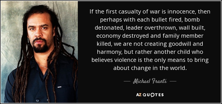 If the first casualty of war is innocence, then perhaps with each bullet fired, bomb detonated, leader overthrown, wall built, economy destroyed and family member killed, we are not creating goodwill and harmony, but rather another child who believes violence is the only means to bring about change in the world. - Michael Franti