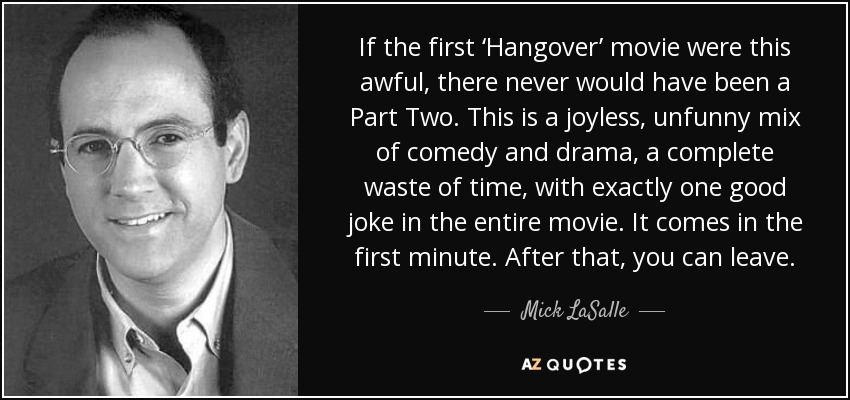 If the first ‘Hangover’ movie were this awful, there never would have been a Part Two. This is a joyless, unfunny mix of comedy and drama, a complete waste of time, with exactly one good joke in the entire movie. It comes in the first minute. After that, you can leave. - Mick LaSalle