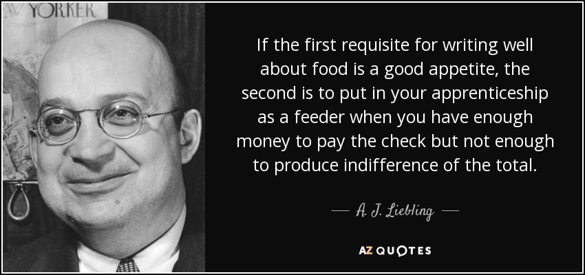 If the first requisite for writing well about food is a good appetite, the second is to put in your apprenticeship as a feeder when you have enough money to pay the check but not enough to produce indifference of the total. - A. J. Liebling