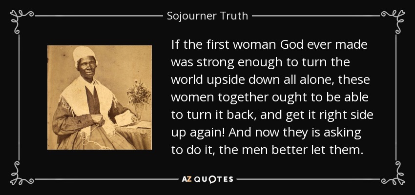 If the first woman God ever made was strong enough to turn the world upside down all alone, these women together ought to be able to turn it back, and get it right side up again! And now they is asking to do it, the men better let them. - Sojourner Truth