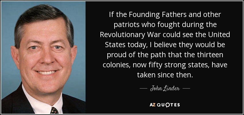 If the Founding Fathers and other patriots who fought during the Revolutionary War could see the United States today, I believe they would be proud of the path that the thirteen colonies, now fifty strong states, have taken since then. - John Linder