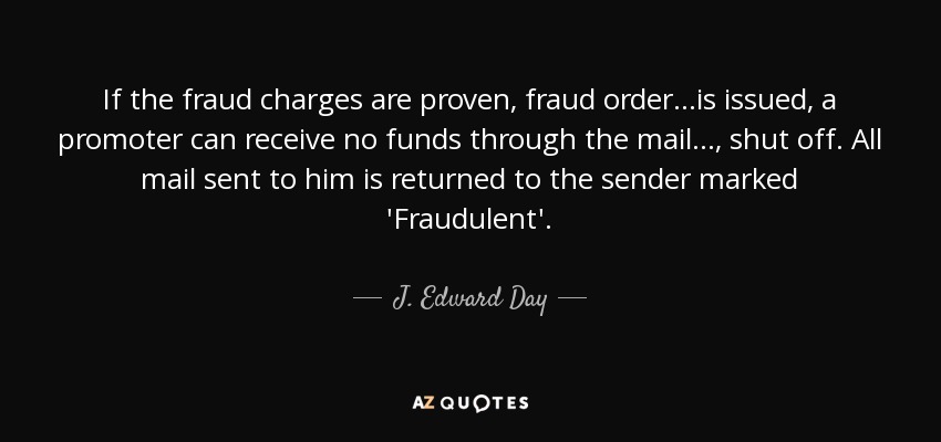 If the fraud charges are proven, fraud order...is issued, a promoter can receive no funds through the mail..., shut off. All mail sent to him is returned to the sender marked 'Fraudulent'. - J. Edward Day