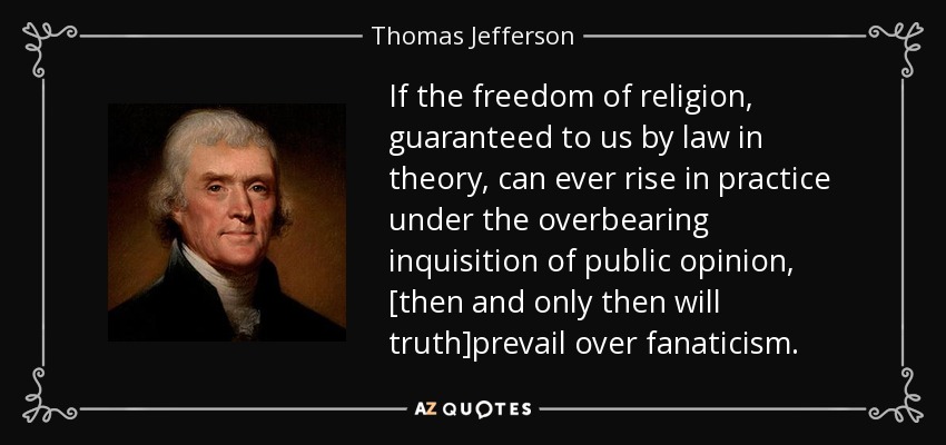 If the freedom of religion, guaranteed to us by law in theory, can ever rise in practice under the overbearing inquisition of public opinion, [then and only then will truth]prevail over fanaticism. - Thomas Jefferson
