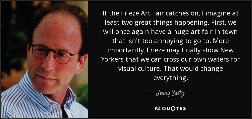 If the Frieze Art Fair catches on, I imagine at least two great things happening. First, we will once again have a huge art fair in town that isn't too annoying to go to. More importantly, Frieze may finally show New Yorkers that we can cross our own waters for visual culture. That would change everything. - Jerry Saltz