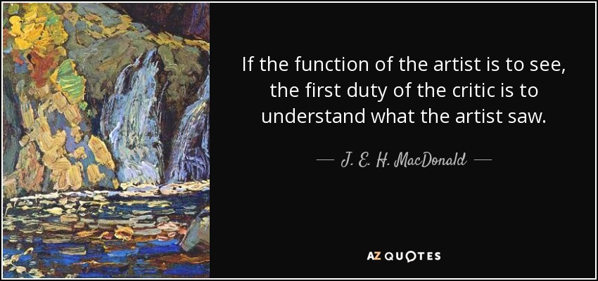 If the function of the artist is to see, the first duty of the critic is to understand what the artist saw. - J. E. H. MacDonald