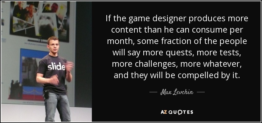 If the game designer produces more content than he can consume per month, some fraction of the people will say more quests, more tests, more challenges, more whatever, and they will be compelled by it. - Max Levchin