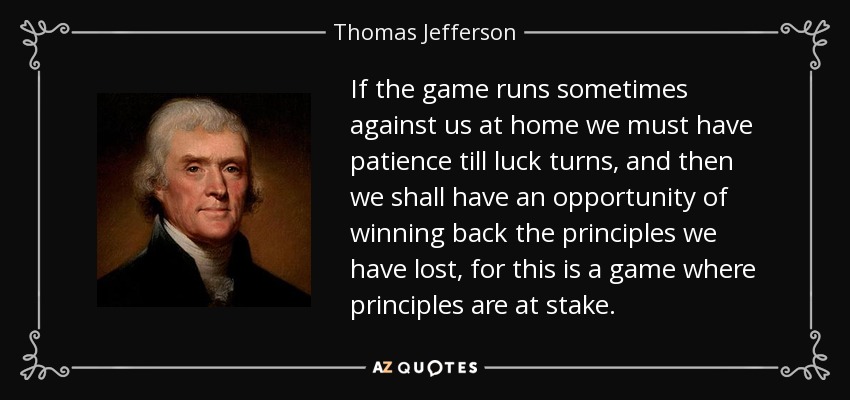 If the game runs sometimes against us at home we must have patience till luck turns, and then we shall have an opportunity of winning back the principles we have lost, for this is a game where principles are at stake. - Thomas Jefferson