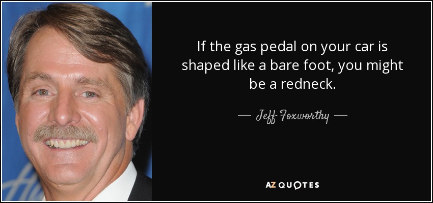 If the gas pedal on your car is shaped like a bare foot, you might be a redneck. - Jeff Foxworthy