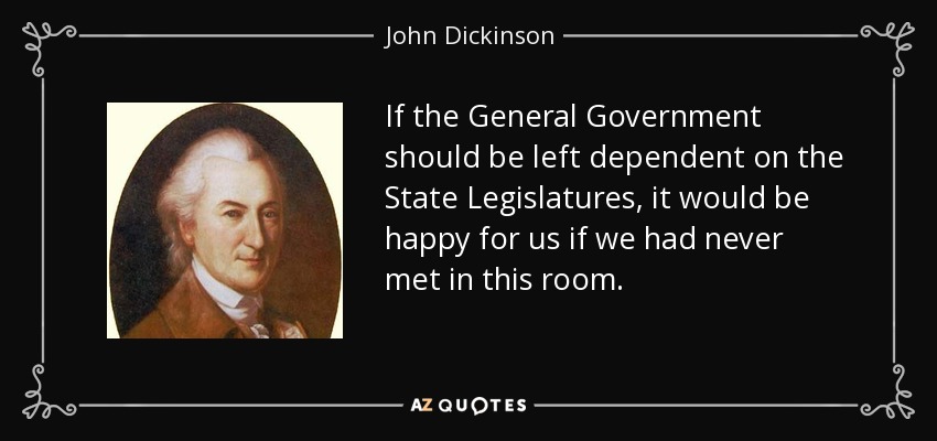 If the General Government should be left dependent on the State Legislatures, it would be happy for us if we had never met in this room. - John Dickinson