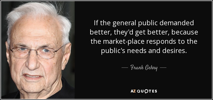 If the general public demanded better, they'd get better, because the market­place responds to the public's needs and desires. - Frank Gehry