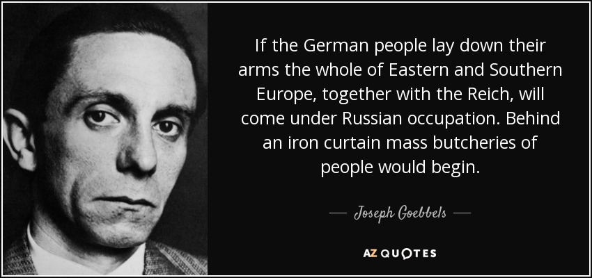 If the German people lay down their arms the whole of Eastern and Southern Europe, together with the Reich, will come under Russian occupation. Behind an iron curtain mass butcheries of people would begin. - Joseph Goebbels