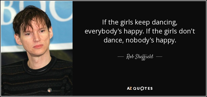 If the girls keep dancing, everybody's happy. If the girls don't dance, nobody's happy. - Rob Sheffield