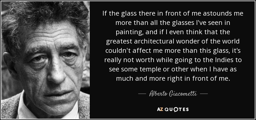 If the glass there in front of me astounds me more than all the glasses I've seen in painting, and if I even think that the greatest architectural wonder of the world couldn't affect me more than this glass, it's really not worth while going to the Indies to see some temple or other when I have as much and more right in front of me. - Alberto Giacometti