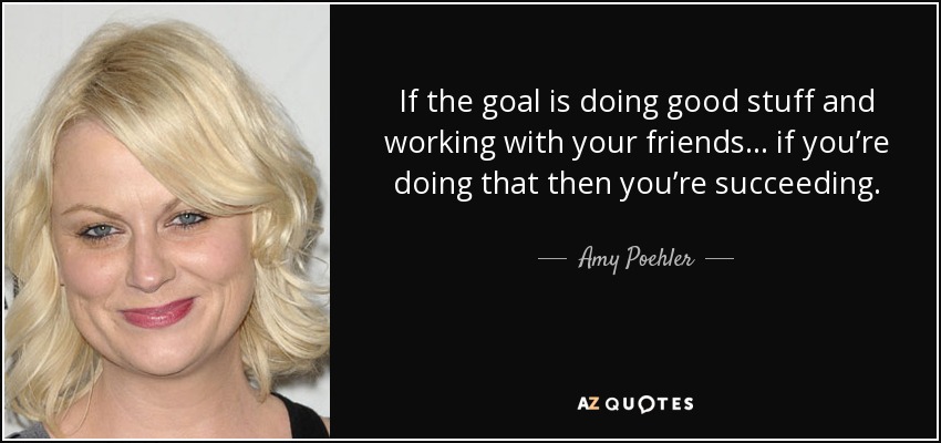 If the goal is doing good stuff and working with your friends ... if you’re doing that then you’re succeeding. - Amy Poehler