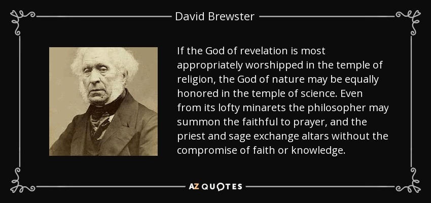 If the God of revelation is most appropriately worshipped in the temple of religion, the God of nature may be equally honored in the temple of science. Even from its lofty minarets the philosopher may summon the faithful to prayer, and the priest and sage exchange altars without the compromise of faith or knowledge. - David Brewster