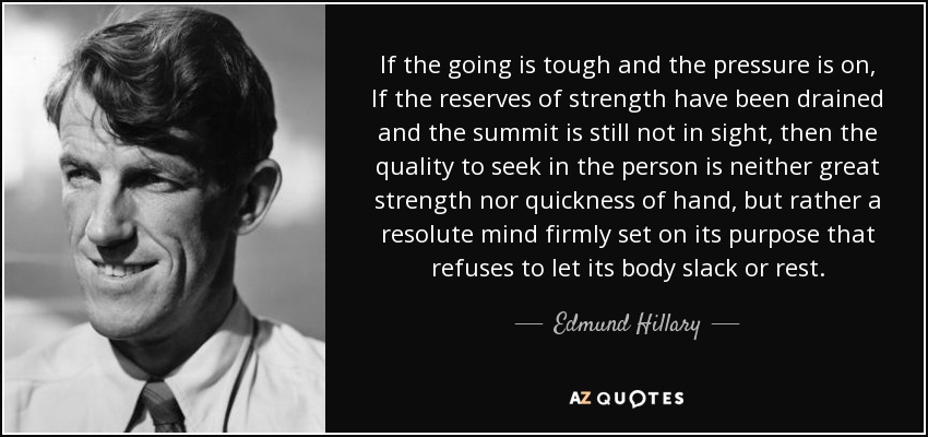 If the going is tough and the pressure is on, If the reserves of strength have been drained and the summit is still not in sight, then the quality to seek in the person is neither great strength nor quickness of hand, but rather a resolute mind firmly set on its purpose that refuses to let its body slack or rest. - Edmund Hillary