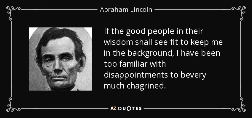 If the good people in their wisdom shall see fit to keep me in the background, I have been too familiar with disappointments to bevery much chagrined. - Abraham Lincoln