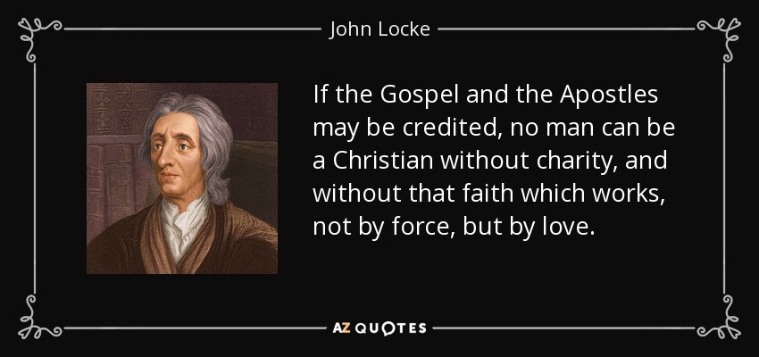 If the Gospel and the Apostles may be credited, no man can be a Christian without charity, and without that faith which works, not by force, but by love. - John Locke