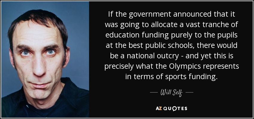 If the government announced that it was going to allocate a vast tranche of education funding purely to the pupils at the best public schools, there would be a national outcry - and yet this is precisely what the Olympics represents in terms of sports funding. - Will Self