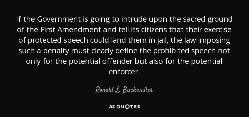 If the Government is going to intrude upon the sacred ground of the First Amendment and tell its citizens that their exercise of protected speech could land them in jail, the law imposing such a penalty must clearly define the prohibited speech not only for the potential offender but also for the potential enforcer. - Ronald L. Buckwalter